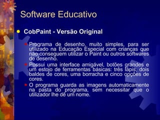 Software Educativo CobPaint - Versão Original Programa de desenho, muito simples, para ser utilizado na Educação Especial com crianças que não conseguem utilizar o Paint ou outros softwares de desenho.  Possui uma interface amigável, botões grandes e um estojo de ferramentas básicas: três lápis, dois baldes de cores, uma borracha e cinco opções de cores.  O programa guarda as imagens automaticamente na pasta do programa, sem necessitar que o utilizador lhe dê um nome. 