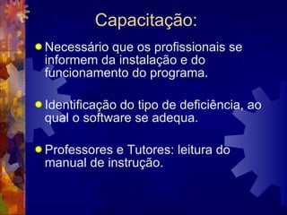Capacitação: Necessário que os profissionais se informem da instalação e do funcionamento do programa. Identificação do tipo de deficiência, ao qual o software se adequa. Professores e Tutores: leitura do manual de instrução.  