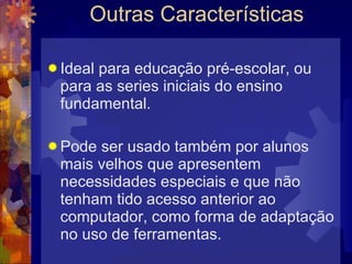Outras Características  Ideal para educação pré-escolar, ou para as series iniciais do ensino fundamental. Pode ser usado também por alunos mais velhos que apresentem necessidades especiais e que não tenham tido acesso anterior ao computador, como forma de adaptação no uso de ferramentas. 
