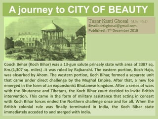A journey to CITY OF BEAUTY
(COB) Part II
Cooch Behar (Koch Bihar) was a 13-gun salute princely state with area of 3387 sq.
Km.(1,307 sq. miles) .It was ruled by Rajbanshi. The eastern portion, Koch Hajo,
was absorbed by Ahom. The western portion, Koch Bihar, formed a separate unit
that came under direct challenge by the Mughal Empire. After that, a new foe
emerged in the form of an expansionist Bhutanese kingdom. After a series of wars
with the Bhutanese and Tibetans, the Koch Bihar court decided to invite British
intervention. This came in the form of military assistance that acting in concert
with Koch Bihar forces ended the Northern challenge once and for all. When the
British colonial rule was finally terminated in India, the Koch Bihar state
immediately acceded to and merged with India.
Tusar Kanti Ghosal M.Sc Ph.D
Email: drtkghosal@gmail.com
Published : 7th December 2018
 