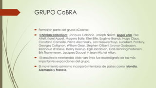 GRUPO CoBRA
 Formaron parte del grupo «Cobra»:
 Christian Dotremont, Jacques Calonne, Joseph Noiret, Asger Jorn, Else
Alfelt, Karel Appel, Mogens Balle, Ejler Bille, Eugène Brands, Hugo Claus,
Constant, Corneille, Pierre Alechinsky, Jan Nieuwenhuys, Lucebert, Pol Bury,
Georges Collignon, William Gear, Stephen Gilbert, Svavar Gudnason,
Reinhoud d'Haese, Henry Heerup, Egill Jacobsen, Carl-Henning Pedersen,
Erik Thommesen, Jacques Doucet y Jean-Michel Atlan.
 El arquitecto neerlandés Aldo van Eyck fue escenógrafo de las más
importantes exposiciones del grupo.
 El movimiento asimismo incorporó miembros de países como Islandia,
Alemania y Francia.
 