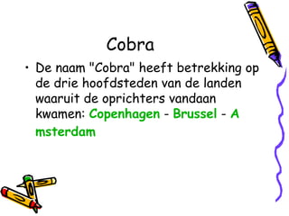 Cobra
• De naam "Cobra" heeft betrekking op
de drie hoofdsteden van de landen
waaruit de oprichters vandaan
kwamen: Copenhagen - Brussel - A
msterdam

 