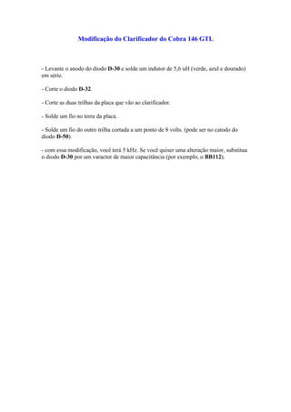 Modificação do Clarificador do Cobra 146 GTL



- Levante o anodo do diodo D-30 e solde um indutor de 5,6 uH (verde, azul e dourado)
em série.

- Corte o diodo D-32.

- Corte as duas trilhas da placa que vão ao clarificador.

- Solde um fio no terra da placa.

- Solde um fio do outro trilha cortada a um ponto de 8 volts. (pode ser no catodo do
diodo D-50).

- com essa modificação, você terá 5 kHz. Se você quiser uma alteração maior, substitua
o diodo D-30 por um varactor de maior capacitância (por exemplo, o BB112).
 
