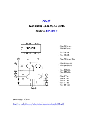 SO42P
                    Modulador Balanceado Duplo
                             Similar ao TDA 6130-5




                                                            Pino 7 Entrada
                                                            Pino 8 Entrada

                                                            Pino 2 Saída
                                                            Pino 3 Saída

                                                            Pino 5 Entrada Bias

                                                            Pino 11 Entrada
                                                            Pino 13 Entrada

                                                            Pino 10 Saída
                                                            Pino 12 Saída

                                                            Pino 1 Terra
                                                            Pino 4 Terra
                                                            Pino 6 Terra
                                                            Pino 9 Terra
                                                            Pino 14 Terra




Datasheet do SO42P :

http://www.cbtricks.com/radios/galaxy/datasheets/ic/pdf/s042p.pdf
 