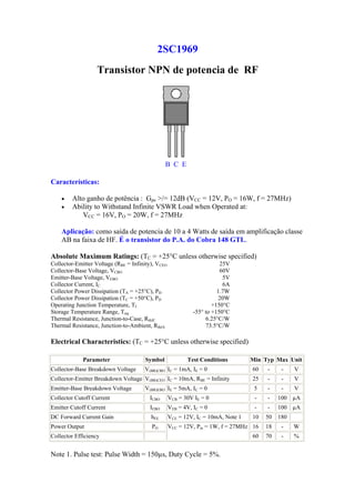 2SC1969
                   Transistor NPN de potencia de RF




                                                B C E

Características:

    •   Alto ganho de potência : Gpe >/= 12dB (VCC = 12V, PO = 16W, f = 27MHz)
    •   Ability to Withstand Infinite VSWR Load when Operated at:
           VCC = 16V, PO = 20W, f = 27MHz

    Aplicação: como saída de potencia de 10 a 4 Watts de saída em amplificação classe
    AB na faixa de HF. É o transistor do P.A. do Cobra 148 GTL.

Absolute Maximum Ratings: (TC = +25°C unless otherwise specified)
Collector-Emitter Voltage (RBE = Infinity), VCEO                        25V
Collector-Base Voltage, VCBO                                            60V
Emitter-Base Voltage, VEBO                                               5V
Collector Current, IC                                                    6A
Collector Power Dissipation (TA = +25°C), PD                           1.7W
Collector Power Dissipation (TC = +50°C), PD                           20W
Operating Junction Temperature, TJ                                   +150°C
Storage Temperature Range, Tstg                              -55° to +150°C
Thermal Resistance, Junction-to-Case, RthJC                       6.25°C/W
Thermal Resistance, Junction-to-Ambient, RthJA                    73.5°C/W

Electrical Characteristics: (TC = +25°C unless otherwise specified)

             Parameter                 Symbol             Test Conditions         Min Typ Max Unit
Collector-Base Breakdown Voltage      V(BR)CBO IC = 1mA, IE = 0                   60   -     -    V
Collector-Emitter Breakdown Voltage V(BR)CEO IC = 10mA, RBE = Infinity            25   -     -    V
Emitter-Base Breakdown Voltage        V(BR)EBO IE = 5mA, IC = 0                    5   -     -    V
Collector Cutoff Current                 ICBO      VCB = 30V IE = 0                -   -    100 µA
Emitter Cutoff Current                   IEBO      VEB = 4V, IC = 0                -   -    100 µA
DC Forward Current Gain                  hFE       VCE = 12V, IC = 10mA, Note 1   10   50   180
Power Output                             PO        VCC = 12V, Pin = 1W, f = 27MHz 16   18    -    W
Collector Efficiency                                                              60   70    -    %


Note 1. Pulse test: Pulse Width = 150µs, Duty Cycle = 5%.
 