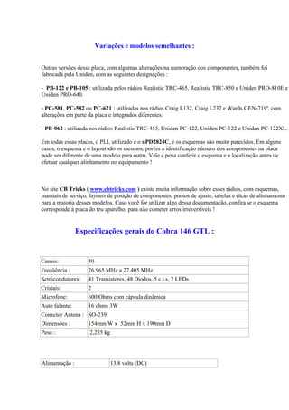 Variações e modelos semelhantes :


Outras versões dessa placa, com algumas alterações na numeração dos componentes, também foi
fabricada pela Uniden, com as seguintes designações :

- PB-122 e PB-105 : utilizada pelos rádios Realistic TRC-465, Realistic TRC-850 e Uniden PRO-810E e
Uniden PRO-640.

- PC-581, PC-582 ou PC-621 : utilizadas nos rádios Craig L132, Craig L232 e Wards GEN-719ª, com
alterações em parte da placa e integrados diferentes.

- PB-062 : utilizada nos rádios Realistic TRC-453, Uniden PC-122, Uniden PC-122 e Uniden PC-122XL.

Em todas essas placas, o PLL utilizado é o uPD2824C, e os esquemas são muito parecidos. Em alguns
casos, o esquema e o layout são os mesmos, porém a identificação número dos componentes na placa
pode ser diferente de uma modelo para outro. Vale a pena conferir o esquema e a localização antes de
efetuar qualquer alinhamento no equipamento !



No site CB Tricks ( www.cbtricks.com ) existe muita informação sobre esses rádios, com esquemas,
manuais de serviço, layouts de posição de componentes, pontos de ajuste, tabelas e dicas de alinhamento
para a maioria desses modelos. Caso você for utilizar algo dessa documentação, confira se o esquema
corresponde à placa do teu aparelho, para não cometer erros irreversíveis !


                Especificações gerais do Cobra 146 GTL :


Canais:            40
Freqüência :       26.965 MHz a 27.405 MHz
Semicondutores:    41 Transistores, 48 Diodos, 5 c.i.s, 7 LEDs
Cristais:          2
Microfone:         600 Ohms com cápsula dinâmica
Auto falante:      16 ohms 3W
Conector Antena : SO-239
Dimensões :        154mm W x 52mm H x 190mm D
Peso :              2,235 kg




Alimentação :                  13.8 volts (DC)
 