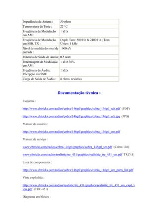 Impedância da Antena :       50 ohms
Temperatura de Teste :       25° C
Freqüência de Modulação      1 kHz
em AM :
Freqüência de Modulação      Duplo Tom: 500 Hz & 2400 Hz ; Tom
em SSB, TX :                 Único: 1 kHz
Nível de medida do sinal de 1000 uV
entrada :
Potencia de Saída de Áudio: 0.5 watt
Porcentagem de Modulação 1 kHz 30%
em AM :
Freqüência de Áudio,         1 kHz
Recepção em SSB:
Carga de Saída de Áudio :    8 ohms resistiva



                            Documentação técnica :
Esquema :

http://www.cbtricks.com/radios/cobra/146gtl/graphics/cobra_146gtl_sch.pdf (PDF)

http://www.cbtricks.com/radios/cobra/146gtl/graphics/cobra_146gtl_sch.jpg (JPG)

Manual do usuário :

http://www.cbtricks.com/radios/cobra/146gtl/graphics/cobra_146gtl_om.pdf

Manual de serviço :

www.cbtricks.com/radios/cobra/146gtl/graphics/cobra_146gtl_sm.pdf (Cobra 146)

www.cbtricks.com/radios/realistic/trc_451/graphics/realisitic_trc_451_sm.pdf TRC451

Lista de componentes :

http://www.cbtricks.com/radios/cobra/146gtl/graphics/cobra_146gtl_om_parts_list.pdf

Vista explodida :

http://www.cbtricks.com/radios/realistic/trc_451/graphics/realisitic_trc_451_sm_expl_v
iew.pdf (TRC-451)

Diagrama em blocos :
 