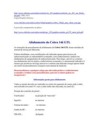 http://www.cbtricks.com/radios/realistic/trc_451/graphics/realisitic_trc_451_sm_block_
dia.pdf (TRC-451)
Especificações técnicas :

www.cbtricks.com/radios/cobra/146gtl/graphics/cobra_146gtl_spec_sheet_rear.jpg

Layout dos componentes na placa :

http://www.cbtricks.com/radios/uniden/pc_122/graphics/uniden_pc122_main_pcb.pdf




                  Alinhamento do Cobra 146 GTL
As instruções do procedimento de alinhamento do Cobra 146 GTL foram retiradas do
manual de serviço do fabricante.

Embora detalhadas, essas modificações são indicadas apenas para técnicos de
radiocomunicação ou radioamadores avançados, com conhecimentos e prática em
alinhamento de equipamentos de radiocomunicação. Para leigos, atrever-se a realizar
um alinhamento sem ter prática, conhecimentos avançados e o instrumental indicado é o
mesmo que incentivar um leigo atrever-se a realizar uma delicada cirurgia apenas lendo
um roteiro de procedimentos cirúrgicos num manual de medicina.

Desaconselhamos a qualquer colega que não tenha prática e conhecimentos
avançados a realizar esses procedimentos, pois isso os danos podem ser
irreparáveis !

                        Informações gerais para alinhamento

Todos os ajustes deverão ser realizados no centro do segmento de canais onde o rádio
será utilizado (no canal 19 ; caso o radio tenha sido chaveado, no canal 42).

Posição dos controles de painel :

Clarificador :            na posição de “meio-dia”

Squelch :                 no máximo

Volume de áudio :           no máximo

Ganho de RF :             no máximo

NB/ANL :                   desligado
 
