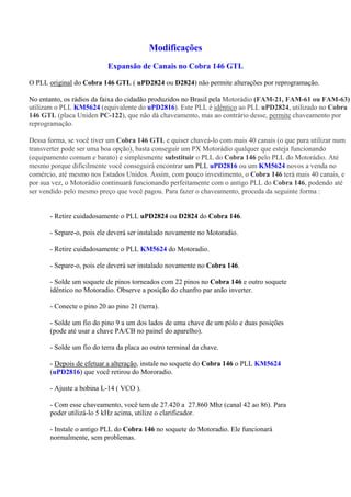 Modificações
                           Expansão de Canais no Cobra 146 GTL

O PLL original do Cobra 146 GTL ( uPD2824 ou D2824) não permite alterações por reprogramação.

No entanto, os rádios da faixa do cidadão produzidos no Brasil pela Motorádio (FAM-21, FAM-61 ou FAM-63)
utilizam o PLL KM5624 (equivalente do uPD2816). Este PLL é idêntico ao PLL uPD2824, utilizado no Cobra
146 GTL (placa Uniden PC-122), que não dá chaveamento, mas ao contrário desse, permite chaveamento por
reprogramação.

Dessa forma, se você tiver um Cobra 146 GTL e quiser chaveá-lo com mais 40 canais (o que para utilizar num
transverter pode ser uma boa opção), basta conseguir um PX Motorádio qualquer que esteja funcionando
(equipamento comum e barato) e simplesmente substituir o PLL do Cobra 146 pelo PLL do Motorádio. Até
mesmo porque dificilmente você conseguirá encontrar um PLL uPD2816 ou um KM5624 novos a venda no
comércio, até mesmo nos Estados Unidos. Assim, com pouco investimento, o Cobra 146 terá mais 40 canais, e
por sua vez, o Motorádio continuará funcionando perfeitamente com o antigo PLL do Cobra 146, podendo até
ser vendido pelo mesmo preço que você pagou. Para fazer o chaveamento, proceda da seguinte forma :


       - Retire cuidadosamente o PLL uPD2824 ou D2824 do Cobra 146.

       - Separe-o, pois ele deverá ser instalado novamente no Motoradio.

       - Retire cuidadosamente o PLL KM5624 do Motoradio.

       - Separe-o, pois ele deverá ser instalado novamente no Cobra 146.

       - Solde um soquete de pinos torneados com 22 pinos no Cobra 146 e outro soquete
       idêntico no Motoradio. Observe a posição do chanfro par anão inverter.

       - Conecte o pino 20 ao pino 21 (terra).

       - Solde um fio do pino 9 a um dos lados de uma chave de um pólo e duas posições
       (pode até usar a chave PA/CB no painel do aparelho).

       - Solde um fio do terra da placa ao outro terminal da chave.

       - Depois de efetuar a alteração, instale no soquete do Cobra 146 o PLL KM5624
       (uPD2816) que você retirou do Mororadio.

       - Ajuste a bobina L-14 ( VCO ).

       - Com esse chaveamento, você tem de 27.420 a 27.860 Mhz (canal 42 ao 86). Para
       poder utilizá-lo 5 kHz acima, utilize o clarificador.

       - Instale o antigo PLL do Cobra 146 no soquete do Motoradio. Ele funcionará
       normalmente, sem problemas.
 