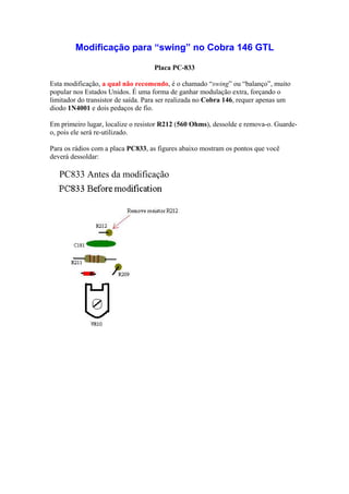 Modificação para “swing” no Cobra 146 GTL

                                    Placa PC-833

Esta modificação, a qual não recomendo, é o chamado “swing” ou “balanço”, muito
popular nos Estados Unidos. É uma forma de ganhar modulação extra, forçando o
limitador do transistor de saída. Para ser realizada no Cobra 146, requer apenas um
diodo 1N4001 e dois pedaços de fio.

Em primeiro lugar, localize o resistor R212 (560 Ohms), dessolde e remova-o. Guarde-
o, pois ele será re-utilizado.

Para os rádios com a placa PC833, as figures abaixo mostram os pontos que você
deverá dessoldar:

   PC833 Antes da modificação
 