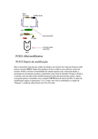 PC833 Depois da modificação
Não é necessário mais do que soldar um diodo e um resistor de volta nos buracos onde
estava o resistor R212. Pegue dois pedaços de fio e solde-os nos orifícios vazios do
resistor. Solde o resistor à extremidade do catodo (aquela com a faixa) do diodo, e
recoloque-os novamente na placa, exatamente como está no desenho. Proteja o diodo e
o resistor com um tubo termo retrátil (spaguetti) para não provocarem curtos. Agora
você pode ajustar o limitador com o trimpot VR-10 (bias do driver de RF). O autor da
modificação sugere o ajuste para 1,5 a 2 watts, mas com a modulação e a opção de
“balanço” a saída do radio ficará com 10 a 20 watts.
 