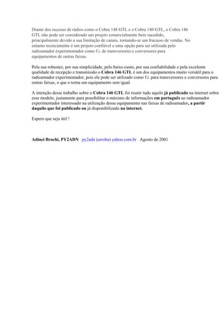 Diante dos sucesso de rádios como o Cobra 148 GTL e o Cobra 140 GTL, o Cobra 146
GTL não pode ser considerado um projeto comercialmente bem sucedido,
principalmente devido a sua limitação de canais, tornando-se um fracasso de vendas. No
entanto tecnicamente é um projeto confiável e uma opção para ser utilizada pelo
radioamador experimentador como f.i. de transversores e conversores para
equipamentos de outras faixas.

Pela sua robustez, por sua simplicidade, pelo baixo custo, por sua confiabilidade e pela excelente
qualidade de recepção e transmissão o Cobra 146 GTL é um dos equipamentos muito versátil para o
radioamador experimentador, pois ele pode ser utilizado como f.i. para transversores e conversores para
outras faixas, o que o torna um equipamento sem igual.

A intenção desse trabalho sobre o Cobra 146 GTL foi reunir tudo aquilo já publicado na internet sobre
esse modelo, justamente para possibilitar o máximo de informações em português ao radioamador
experimentador interessado na utilização desse equipamento nas faixas de radioamador, a partir
daquilo que foi publicado ou já disponibilizado na internet.

Espero que seja útil !



Adinei Brochi, PY2ADN py2adn (arroba) yahoo.com.br Agosto de 2001
 