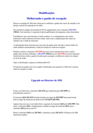 Modificações
                 Melhorando o ganho de recepção
Deixar a recepção de AM mais silenciosa e melhorar o ganho dos sinais de entrada é um
desejo comum dos operadores de rádio.

Nos primeiros estágios da entrada de HF do equipamento está o transistor 2SC1674
(TR14). Este transistor é responsável pela amplificação dos pequenos sinais detectados.

O problema é que este transistor é muito ruidoso, se o compararmos com outros
transistores mais modernos de baixo ruído. Junto com a amplificação dos sinais de
entrada vem o ruído do transistor.

A substituição deste transistor por um outro de ganho mais elevado e menor índice de
ruído melhora extremamente o sinal em relação ao ruído de recepção.

Podemos utilizar o transistor 2SC2999 que tem como características baixo ruído e
ganho mais elevado. Substitua o 2SC1674 (TR14) por um 2SC2999 (ou outro transistor
similar de baixo ruído e ganho elevado) para conseguir a melhora de sinais em relação
ao nível de ruído.

Após a substituição, reajuste as bobinas L6 e L7.

O aumento do ganho com essa simples substituição será superior a 6 dB com o mesmo
sinal em relação ao ruído.




                       Upgrade no Detector de SSB



O que você fará com o transistor 2SC1674 que substituiu pelo 2SC2999 no
procedimento anterior ?

O transistor Q14 2SC1674 retirado da placa no lugar do 2SC2999 funcionará muito
bem no lugar do transistor de detector de SSB Q19 (2SC945).

Apenas faça isso caso você tenha feito o upgrade do transistor Q14 pelo 2SC2999. Não
retire o transistor Q14 e simplesmente o ponha no lugar do transistor Q19, pois o
transistor Q14 precisa estar lá !

Retire o transistor Q19 (um 2SC945) e substitua-o pelo 2SC1674. O Detector de SSB
ficará bem melhor.
 
