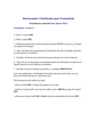 Destravando o Clarificador para Transmissão
                    Procedimento conhecido como “Queixo Mole”

Clarificador - Versão 1 :


1 - Retire o resistor R44

2 - Retire o diodo D52

3 - Solde um jumper entre os dois terminais do resistor R 174 (ou remova-o e coloque
um jumper em seu lugar)

4 – Siga o fio branco do potenciômetro do clarificador até onde está ligado a placa de
circuito impresso e dessolde-o.

5 – Resolde o fio branco num ponto de aterramento da placa de circuito impresso.

6 – Siga o fio de cor laranja que vem do potenciômetro do clarificador até onde estiver
ligado a placa de circuito impresso e dessolde-o.

7 – Resolde o fio de cor laranja no pino 3 do c.i. regulador MB3756 (IC4).

Com essa modificação, o clarificador ficará destravado para transmissão, com um
desvio de 4 KHz para baixo e 1 KHz para cima.

Para incrementar mais ainda esse range :

- remova o diodo D51 e coloque um jumper em seu lugar.

- instale um “super diodo” (um varactor melhor, como o BB112) no lugar do varactor
D35.

- adicione um indutor de 4,7 uH a 10 uH a uma das extremidades do varactor D35.
 