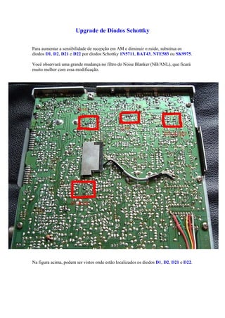 Upgrade de Diodos Schottky

Para aumentar a sensibilidade de recepção em AM e diminuir o ruído, substitua os
diodos D1, D2, D21 e D22 por diodos Schottky 1N5711, BAT43, NTE583 ou SK9975.

Você observará uma grande mudança no filtro do Noise Blanker (NB/ANL), que ficará
muito melhor com essa modificação.




Na figura acima, podem ser vistos onde estão localizados os diodos D1, D2, D21 e D22.
 