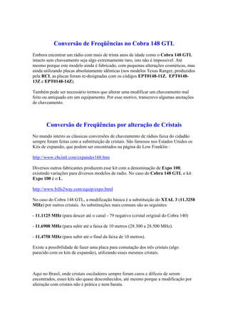 Conversão de Freqüências no Cobra 148 GTL
Embora encontrar um rádio com mais de trinta anos de idade como o Cobra 148 GTL
intacto sem chaveamento seja algo extremamente raro, isto não é impossível. Até
mesmo porque este modelo ainda é fabricado, com pequenas alterações cosméticas, mas
ainda utilizando placas absolutamente idênticas (nos modelos Texas Ranger, produzidos
pela RCI, as placas foram re-designadas com os códigos EPT0148-11Z, EPT0148-
13Z e EPT0148-14Z).

Também pode ser necessário termos que alterar uma modificar um chaveamento mal
feito ou antiquado em um equipamento. Por esse motivo, transcrevo algumas anotações
de chaveamento.



       Conversão de Freqüências por alteração de Cristais
No mundo inteiro as clássicas conversões de chaveamento de rádios faixa do cidadão
sempre foram feitas com a substituição de cristais. São famosos nos Estados Unidos os
Kits de expansão, que podem ser encontrados na página do Low Franklin :

http://www.cbcintl.com/expander160.htm

Diversos outros fabricantes produzem esse kit com a denominação de Expo 100,
existindo variações para diversos modelos de radio. No caso do Cobra 148 GTL o kit
Expo 100 é o L.

http://www.bills2way.com/equip/expo.html

No caso do Cobra 148 GTL, a modificação básica é a substituição do XTAL 3 (11.3258
MHz) por outros cristais. As substituições mais comuns são as seguintes:

- 11.1125 MHz (para descer até o canal - 79 negativo (cristal original do Cobra 140)

- 11.6908 MHz (para subir até a faixa de 10 metros (28.300 a 28.500 MHz).

- 11.4758 MHz (para subir até o final da faixa de 10 metros).

Existe a possibilidade de fazer uma placa para comutação dos três cristais (algo
parecido com os kits de expansão), utilizando esses mesmos cristais.



Aqui no Brasil, onde cristais osciladores sempre foram caros e difíceis de serem
encontrados, esses kits são quase desconhecidos, até mesmo porque a modificação por
alteração com cristais não é prática e nem barata.
 