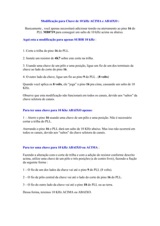 Modificação para Chave de 10 kHz ACIMA e ABAIXO :

 Basicamente , você apenas necessitará adicionar tensão ou aterramento ao pino 16 do
        PLL MB8719 para conseguir um salto de 10 kHz acima ou abaixo.

Aqui esta a modificação para apenas SUBIR 10 kHz :


1. Corte a trilha do pino 16 do PLL.

2. Instale um resistor de 4K7 sobre este corte na trilha.

3. Usando uma chave de um pólo e uma posição, ligue um fio de um dos terminais da
chave ao lado do corte do pino 16.

4. O outro lado da chave, ligue um fio ao pino 9 do PLL . (8 volts)

Quando você aplica os 8 volts, ele “joga” o pino 16 pra cima, causando um salto de 10
KHz.

Observe que esta modificação não funcionará em todos os canais, devido aos “saltos” da
chave seletora de canais.


Para ter uma chave para 10 Khz ABAIXO apenas:

1 – Aterre o pino 16 usando uma chave de um pólo e uma posição. Não é necessário
cortar a trilha do PLL.

Aterrando o pino 16 o PLL dará um salto de 10 KHz abaixo. Mas isso não ocorrerá em
todos os canais, devido aos “saltos” da chave seletora de canais.



Para ter uma chave para 10 kHz ABAIXO ou ACIMA :

Fazendo a alteração com o corte de trilha e com a adição do resistor conforme descrito
acima, utilize uma chave de um pólo e três posições (a do centro livre), fazendo a fiação
da seguinte forma :

1 – O fio de um dos lados da chave vai até o pino 9 do PLL (8 volts).

2 – O fio de pólo central da chave vai até o lado do corte do pino 16 do PLL.

3 – O fio do outro lado da chave vai até o pino 18 do PLL ou ao terra.

Dessa forma, teremos 10 KHz ACIMA ou ABAIXO.
 