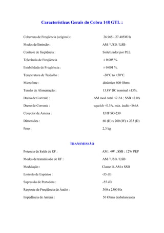 Características Gerais do Cobra 148 GTL :


Cobertura de Freqüência (original) :                26.965 - 27.405MHz

Modos de Emissão :                                  AM / USB / LSB

Controle de freqüência :                            Sintetizador por PLL

Tolerância de Freqüência                            ± 0.005 %.

Estabilidade de Freqüência :                        ± 0.001 %.

Temperatura de Trabalho :                           -30°C to +50°C.

Microfone :                                         dinâmico 600 Ohms

Tensão de Alimentação :                             13.8V DC nominal ±15%.

Dreno de Corrente :                           AM mod. total <2.2A ; SSB <2.0A

Dreno de Corrente :                           squelch <0.5A. máx. áudio <0.6A

Conector de Antena :                                UHF SO-239

Dimensões :                                         60 (H) x 200 (W) x 235 (D)

Peso :                                              2,3 kg



                                    TRANSMISSÃO

Potencia de Saída de RF :                          AM : 4W ; SSB : 12W PEP

Modos de transmissão de RF :                        AM / USB / LSB

Modulação :                                        Classe B, AM e SSB

Emissão de Espúrios :                              -55 dB

Supressão de Portadora :                            -55 dB

Resposta de Freqüência de Áudio :                   300 a 2500 Hz

Impedância de Antena :                              50 Ohms desbalanceada
 