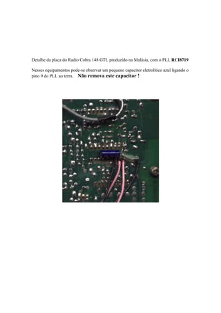 Detalhe da placa do Radio Cobra 148 GTL produzido na Malásia, com o PLL RCI8719

Nesses equipamentos pode-se observar um pequeno capacitor eletrolítico azul ligando o
pino 9 do PLL ao terra. Não remova este capacitor !
 