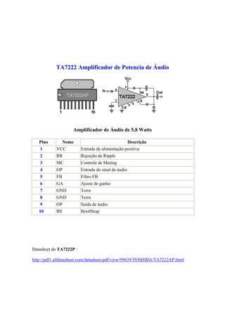 TA7222 Amplificador de Potencia de Áudio




                    Amplificador de Áudio de 5,8 Watts

   Pino          Nome                                Descrição
   1        VCC          Entrada de alimentação positiva
   2        RR           Rejeição de Ripple
   3        MC           Controle de Muting
   4        OP           Entrada do sinal de áudio
   5        FB           Filtro FB
   6        GA           Ajuste de ganho
   7        GND          Terra
   8        GND          Terra
   9        OP           Saída de áudio
   10       BS           BootStrap




Datasheet do TA7222P :

http://pdf1.alldatasheet.com/datasheet-pdf/view/99639/TOSHIBA/TA7222AP.html
 