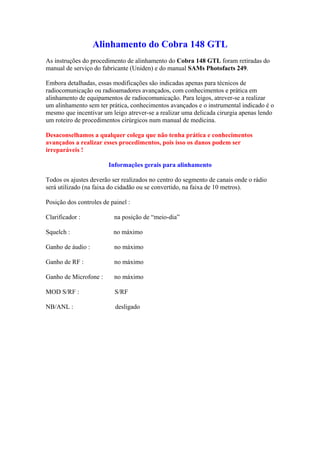Alinhamento do Cobra 148 GTL
As instruções do procedimento de alinhamento do Cobra 148 GTL foram retiradas do
manual de serviço do fabricante (Uniden) e do manual SAMs Photofacts 249.

Embora detalhadas, essas modificações são indicadas apenas para técnicos de
radiocomunicação ou radioamadores avançados, com conhecimentos e prática em
alinhamento de equipamentos de radiocomunicação. Para leigos, atrever-se a realizar
um alinhamento sem ter prática, conhecimentos avançados e o instrumental indicado é o
mesmo que incentivar um leigo atrever-se a realizar uma delicada cirurgia apenas lendo
um roteiro de procedimentos cirúrgicos num manual de medicina.

Desaconselhamos a qualquer colega que não tenha prática e conhecimentos
avançados a realizar esses procedimentos, pois isso os danos podem ser
irreparáveis !

                        Informações gerais para alinhamento

Todos os ajustes deverão ser realizados no centro do segmento de canais onde o rádio
será utilizado (na faixa do cidadão ou se convertido, na faixa de 10 metros).

Posição dos controles de painel :

Clarificador :            na posição de “meio-dia”

Squelch :                 no máximo

Ganho de áudio :          no máximo

Ganho de RF :             no máximo

Ganho de Microfone :      no máximo

MOD S/RF :                S/RF

NB/ANL :                   desligado
 