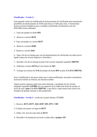 Clarificador - Versão 2 :
Esta segunda versão de modificação de destravamento do clarificador para transmissão
possibilita um deslocamento de 6 kHz para baixo e 6 kHz para cima. A transmissão
ficará na mesma freqüência que a recepção (confirmado recentemente com um
IFR1200S recém calibrado).
1 – Faça um jumper no diodo D51
2 – Remova o resistor R149
3 - Faça um jumper no resistor R175
4 – Remova o resistor R188
5 - Remova o resistor R44
6 – Siga o fio de cor laranja que vem do potenciômetro do clarificador até onde estiver
ligado a placa de circuito impresso e dessolde-o.
7 – Resolde o fio de cor laranja no pino 3 do circuito integrado regulador MB3756.
8 – Substitua o resistor R174 por um resistor de 3K3
9 – Coloque um resistor de 12 K do jumper do diodo D51 ao pino 3 do IC4 (MB3756).
Este é modificação é um pouco maior que a outra modificação, mas pelos comentários
de diversos fóruns na internet, ela funciona melhor.
Alguns autores sugerem ainda uma outra alteração: a instalação de um circuito
integrado regulador LM7808 com um capacitor de 3, 3 uF como fonte de tensão, ao
invés de usar o pino 3 do IC4 (MB3756), o que deixa o rádio muito mais estável em
situações de grande consumo e alta temperatura.
Clarificador - Versão 3 : versão do Luciano Sturaro, PY2BBS
1 - Remova: R174, R175 , R44, R187, D52, D75 e VR5
2- Coloque um jumper no lugar de R175
3 - Solde o fio Azul do outro lado de R174
4 - Dessolde o fio laranja de seu local e solda sobre o jumper J29
 
