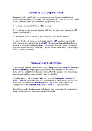 Seleção de AGC (rápido / lento)
Com essa simples modificação, que requer apenas uma chave de um pólo e duas
posições instalada na parte traseira do radio, você poderá selecionar o AGC entre rápido
e lento, da mesma forma que os modernos equipamentos de HF.
1 - Localize o capacitor eletrolítico C23 e dessolde-o.
2 – No lado do circuito impresso da placa solde dois fios onde estava o capacitor C23
(observe a polarização).
3 – Monte uma chave de um pólo e duas posições na parte traseira do radio.
4 – Ligue dois fios da chave aos orifícios do capacitor C23, instalando entre um dos
pólos um capacitor eletrolítico de 10 uF X 50 volts, observando a polaridade. Ligue o
terminal negativo do capacitor na chave, e o terminal positivo do capacitor no ponto do
pólo positivo onde estava o capacitor C23. Utilize tubos termo-retráteis (spaguetti) para
isolar as conexões da chave.
Proteção Contra Sobretensão
Alguns autores orientam a substituição o diodo D44 por um diodo zener de 16 volts por
5 watts (1N5353B), para proteger o equipamento contra sobretensões. No entanto,
como lembra o grande técnico Luciano Sturaro, PY2BBS, qualquer curto fará com que
aquele pedaço da placa seja sublimado, ou até se incendeie.
A melhor opção é retirar o diodo D44 e colocar um diodo Zener de 16 volts por 5
watts (1N5353B) diretamente no conector de alimentação. Melhor ainda que um diodo
zener, será utilizar um diodo TranZorb (diodo TVS, ou seja, diodo supresso de
voltagem transiente) 1N6275A, P4KE15A ou P6KE15A, todos da Vishay.
Dessa forma o radio ficará protegido e não haverá risco em caso de sobretensão, pois o
diodo entrará em curto e queimará o fusível de proteção.
 