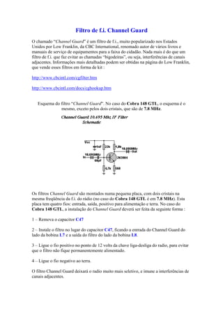 Filtro de f.i. Channel Guard
O chamado “Channel Guard” é um filtro de f.i., muito popularizado nos Estados
Unidos por Low Franklin, da CBC International, renomado autor de vários livros e
manuais de serviço de equipamentos para a faixa do cidadão. Nada mais é do que um
filtro de f.i. que faz evitar as chamadas “bigodeiras”, ou seja, interferências de canais
adjacentes. Informações mais detalhadas podem ser obtidas na página do Low Franklin,
que vende esses filtros em forma de kit :
http://www.cbcintl.com/cgfilter.htm
http://www.cbcintl.com/docs/cghookup.htm
Esquema do filtro “Channel Guard”. No caso do Cobra 148 GTL, o esquema é o
mesmo, exceto pelos dois cristais, que são de 7.8 MHz.
Os filtros Channel Guard são montados numa pequena placa, com dois cristais na
mesma freqüência da f.i. do rádio (no caso do Cobra 148 GTL é em 7.8 MHz). Esta
placa tem quatro fios: entrada, saída, positivo para alimentação e terra. No caso do
Cobra 148 GTL, a instalação do Channel Guard deverá ser feita da seguinte forma :
1 – Remova o capacitor C47
2 – Instale o filtro no lugar do capacitor C47, ficando a entrada do Channel Guard do
lado da bobina L7 e a saída do filtro do lado da bobina L8.
3 – Ligue o fio positivo no ponto de 12 volts da chave liga-desliga do radio, para evitar
que o filtro não fique permanentemente alimentado.
4 – Ligue o fio negativo ao terra.
O filtro Channel Guard deixará o radio muito mais seletivo, e imune a interferências de
canais adjacentes.
 