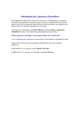 Substituição dos Capacitores Eletrolíticos
Num equipamento fabricado a mais de 30 anos de uso, a substituição dos capacitores
eletrolíticos (procedimento conhecido como “decaping”) é imprescindível, até mesmo
porque esse tipo de componente utiliza dielétrico com óleo químico, que degrada com o
tempo e altera os valores da capacitância e da isolação.
Antes de fazer o alinhamento do Cobra 148 GTL, substitua todos os capacitores
eletrolíticos do radio, observando bem a polarização de cada um deles.
Utilize capacitores eletrolíticos com isolação mínima de 25 ou 50 volts !
Com a substituição dos capacitores será perceptível uma melhora na qualidade de áudio.
Alguns fóruns de discussão recomendam a alteração dos valores dos seguintes
capacitores:
C172 (1000 uF X 16 volts) por um de 3300 uF X 50 volts
C 109 (10 uF X 16 volts) por um de 3,3 uF ou 4,7 uF X 50 volts
 