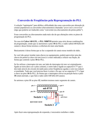 Conversão de Freqüências pela Reprogramação do PLL
A solução “tupiniquim” para driblar a dificuldade das caras conversões por alteração de
cristais popularizou as conversões (chaveamentos) chamadas “poors men conversion”
(algo que poderia ser traduzido como “conversão (ou chaveamento) do primo pobre”).
Essas conversões ou chaveamentos nada mais são do que alterações entre os pinos de
programação do PLL.
No caso do Cobra 148 GTL, o PLL MB8719 permite uma série dessas combinações
de programação, sendo que se aterrarmos o pino 10 do PLL o radio subirá 640 KHz (64
canais) e dessa forma teremos a cobertura de mais uma banda.
Basicamente é dessa forma que se faz a expansão de canais nesse modelo de rádio.
Se você não quiser instalar mais chaves no equipamento, poderá aproveitar uma das
chaves do painel (a chave de tom (tone) é a mais indicada) e refazer sua fiação, de
forma que controle o pino 10 do PLL.
Se for utilizar o interruptor de tom, um lado do interruptor do tom vai originalmente
ligado ao terra (deve ser o pino comum), o outro lado é ligado ao capacitor C77 que é
desviado através do circuito de áudio para cortar freqüências agudas e com isso reduzir
a tonalidade. Tudo que você precisa fazer é cortar o fio que vai ao capacitor C77 e ligar
a chave no pino 10 do PLL, de forma que o interruptor estiver na posição baixa o pino
10 estará aterrado, o que fará o radio subir 640 kHz (64 canais).
Se unirmos o pino 11 ao pino 12, também teremos outro segmento de canais.
Após fazer uma reprogramação de expansão, é necessário realinhar o rádio.
 