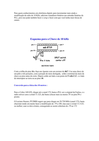 Para quem conhecimentos em eletrônica digital, para incrementar mais ainda a
modificação do salto de 10 KHz, adicione somadores binários nas entradas binárias do
PLL, pois isso pode também fazer o setup e fazer com que você tenha mais faixas de
canais.
Esquema para a Chave de 10 kHz
Corte a trilha do pino 16 e faça um Aponte com um resistor de 4K7. Use uma chave de
um pólo e três posições, com a posição do meio desligada, solde o terminal do meio da
chave ao pino antes do corte. Depois solde um lado a um ponto de 5 volts C.C. e o lado
do interruptor ao terra ou ao pino 18.
Conversão para a faixa dos 10 metros :
Para o Cobra 148 GTL chegar até o canal 172, basta o PLL ser o original da Fujitsu, e o
radio estiver com o cristal 11.325, dai basta colocar mais ou menos 3V no pino P6 e
pronto.
O Luciano Sturaro, PY2BBS sugere que para chegar em 28.720 MHz (canal 172), basta
chucrutar tendo em mente fazer a modificação de -79 a 108, mas usar o cristal 11.1125,
ou melhor, usar os dois cristais, conseguindo-se assim cobertura do -79 ao 172
 