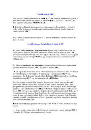 Modificação de NPC
Adicione um capacitor eletrolítico de 10 uF X 25 volts ou maior tensão nestes pontos: o
pólo positivo vai à trilha que conecta ao pino 9 do IC6 (TA7222P, c.i. de áudio), e o
pólo negativo vai à junção R194/D63/R228.
► Esta é a modificação que comprime os picos negativos da modulação e permite o
poder médio ao aumento baseado na porcentagem da modulação (conhecida como
modificação de NPC).
Esta é o fim do trabalho no lado da solda. O restante do trabalho será feito no lado das
peças da placa.
Modificações no Estágio Final de Saída de RF
1 - Ajuste o bias do driver a 50 miliampères. (ligue o rádio, o ponha-o em LSB ou
USB, ajuste o ganho do microfone no mínimo, remova o fio do ponto de teste TP8,
introduza um amperímetro em série entre o ponto de teste (que é positivo) e o fio, aperte
o microfone, e ajuste o trimpot VR9 até que o amperímetro acuse uma leitura de 50
miliampères).
2 - Ajuste o bias final a 100 miliampères. (mesmas instruções que em etapa anterior,
exceto o ponto de teste que é o TP7, e o ajuste é trimpot VR8).
► Em alguns dos rádios mais novos o bias final não pode ser ajustado mais alto do que
aproximadamente 50 miliampères. A razão é que o valor do resistor R179 foi
aumentado a fim de diminuir a escala eficaz do trimpot VR8. Para resolver o problema,
substitua o resistor R179 por um resistor de 500 a 1000 ohms.
3 - Uma vez que o bias final foi ajustado, desconecte o cabo da alimentação de CC,
ponha o fio do bias final de volta no ponto de teste, corte o fio do bias final 1/4 de
polegada acima do conector, descasque e estanhe 1/8 de polegada do fio, estanhe o pé
do catodo (com a faixa) do diodo D55 (o diodo reverso da polaridade), e solde o fio ao
diodo D55. Isto supõe que o conector do ponto de teste está na extremidade do fio que é
o mais adicional do transistor final. Em alguns dos modelos mais novos o conector do
ponto de teste está na extremidade do fio o mais próximo ao transistor final. Naqueles
modelos, dessolde completamente o fio na extremidade oposta ao conector do ponto de
teste e solde-o ao diodo D55.
► Esta é a modificação que converte o estágio final de RF de forma linear em todos os
modos.
4 - Ligue o rádio, ponha-o no modo AM, aperte o microfone, e ajuste o trimpot VR10
(limitador de AM) para aproximadamente 1,5 watts.
 