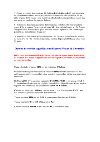 5 - Ajuste as bobinas da corrente de RF (bobinas L38 e L45 com L48) para a potencia
de saída (modulada) máxima de pico no centro da faixa (que seria o canal 19 em um
rádio original de 40 canais) ; se o radio tiver sido alterado com expansão de canais, faça
este ajuste no canal que for o centro da faixa.
6 - Verificação duas vezes a potencia do limitador de portadora. Deve ser ao redor 2
watts. Se for acima que 2 watts, use o trimpot VR10 para ajusta-lo entre a 1.5 e 2 watts.
Não passe disso. Lembre-se de que o limitador aumenta a potencia com a modulação,
portanto não aumente mais do que isso.
A potencia do limitador de portadora deve ser 1.5 a 2 watts.A potência média máxima
do rádio deve ser 10 a 12 watts. E a potencia máxima de pico em SSB deve ser ao redor
25 watts.
Outras alterações sugeridas em diversos fóruns de discussão :
OBS: Essas próximas modificações foram retiradas de alguns fóruns de discussão
na internet, mas nunca comprovei sua eficácia na prática. Portanto, tenha cuidado
ao experimentá-las.
Mude o limitador principal R130 por um resistor de 470 ohms.
Utilize uma chave para curto-circuitar o resistor R131 (limitador de modulação para
AM). Alguns autores recomendam retira-lo, outros recomendam utilizar uma chave para
comutá-lo.
No Cobra 2000 GTL, substitua o capacitor C18 (330 uF X 10 v) por um de 330 uF X
25 volts (a isolação do capacitor original é muito baixa, e dá problemas). Alguns autores
sugerem uma substituição por um capacitor de 680 uF X 25 volts.
Coloque um resistor de 100 Ohms entre os pinos 12 e 14 do misturador SO42P, pois
isto aumenta o ganho do misturador de transmissão.
Troque o resistor R114 por um de 10 K, para uma melhor resposta de áudio.
Troque o capacitor C163 (1,5 pF) por um de 3 pf
Remova o resistor R95 (1K5) para deixar o VCO mais banda larga.
 