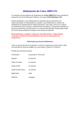Alinhamento do Cobra 2000 GTL
As instruções do procedimento de alinhamento do Cobra 2000 GTL foram retiradas do
manual de serviço do fabricante (Uniden) e do manual SAMs Photofacts 249.

Embora detalhadas, essas modificações são indicadas apenas para técnicos de
radiocomunicação ou radioamadores avançados, com conhecimentos e prática em
alinhamento de equipamentos de radiocomunicação. Para leigos, atrever-se a realizar
um alinhamento sem ter prática, conhecimentos avançados e o instrumental indicado é o
mesmo que incentivar um leigo atrever-se a realizar uma delicada cirurgia apenas lendo
um roteiro de procedimentos cirúrgicos num manual de medicina.

Desaconselhamos a qualquer colega que não tenha prática e conhecimentos
avançados a realizar esses procedimentos, pois isso os danos podem ser
irreparáveis !

                        Informações gerais para alinhamento

Todos os ajustes deverão ser realizados no centro do segmento de canais onde o rádio
será utilizado (na faixa do cidadão ou se convertido, na faixa de 10 metros).

Posição dos controles de painel :

Clarificador :            na posição de “meio-dia”

Squelch :                 no máximo

Ganho de áudio :          no máximo

Ganho de RF :             no máximo

Ganho de Microfone :      no máximo

MOD S/RF :                S/RF

NB/ANL :                   desligado
 