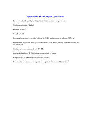 Equipamentos Necessários para o Alinhamento :

Fonte estabilizada de 13,8 volts que suporte ao mínimo 5 ampéres reais

Um bom multímetro digital

Gerador de áudio

Gerador de RF

Frequencímetro com resolução mínima de 10 Hz e alcance de no mínimo 50 MHz

Ferramentas adequadas para ajuste das bobinas (com ponta plástica, de fibra de vidro ou
de cerâmica)

Osciloscópio com alcance de até 50MHz

Carga não irradiante de 50 Ohms por no mínimo 25 watts

Carga fictícia de 8 Ohms por no mínimo 5 watts

Documentação técnica do equipamento (esquema e/ou manual de serviço)
 