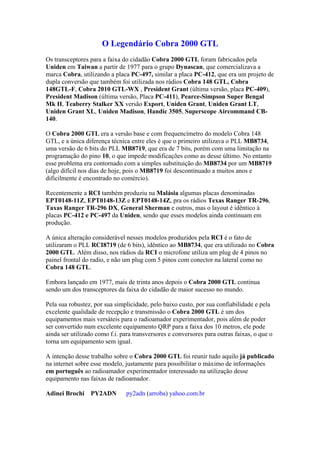 O Legendário Cobra 2000 GTL
Os transceptores para a faixa do cidadão Cobra 2000 GTL foram fabricados pela
Uniden em Taiwan a partir de 1977 para o grupo Dynascan, que comercializava a
marca Cobra, utilizando a placa PC-497, similar a placa PC-412, que era um projeto de
dupla conversão que também foi utilizada nos rádios Cobra 148 GTL, Cobra
148GTL-F, Cobra 2010 GTL-WX , President Grant (última versão, placa PC-409),
President Madison (última versão, Placa PC-411), Pearce-Simpson Super Bengal
Mk II, Teaberry Stalker XX versão Export, Uniden Grant, Uniden Grant LT,
Uniden Grant XL, Uniden Madison, Handic 3505, Superscope Aircommand CB-
140.

O Cobra 2000 GTL era a versão base e com frequencímetro do modelo Cobra 148
GTL, e a única diferença técnica entre eles é que o primeiro utilizava o PLL MB8734,
uma versão de 6 bits do PLL MB8719, que era de 7 bits, porém com uma limitação na
programação do pino 10, o que impede modificações como as desse último. No entanto
esse problema era contornado com a simples substituição do MB8734 por um MB8719
(algo difícil nos dias de hoje, pois o MB8719 foi descontinuado a muitos anos e
dificilmente é encontrado no comércio).

Recentemente a RCI também produziu na Malásia algumas placas denominadas
EPT0148-11Z, EPT0148-13Z e EPT0148-14Z, pra os rádios Texas Ranger TR-296,
Taxas Ranger TR-296 DX, General Sherman e outros, mas o layout é idêntico à
placas PC-412 e PC-497 da Uniden, sendo que esses modelos ainda continuam em
produção.

A única alteração considerável nesses modelos produzidos pela RCI é o fato de
utilizaram o PLL RCI8719 (de 6 bits), idêntico ao MB8734, que era utilizado no Cobra
2000 GTL. Além disso, nos rádios da RCI o microfone utiliza um plug de 4 pinos no
painel frontal do radio, e não um plug com 5 pinos com conector na lateral como no
Cobra 148 GTL.

Embora lançado em 1977, mais de trinta anos depois o Cobra 2000 GTL continua
sendo um dos transceptores da faixa do cidadão de maior sucesso no mundo.

Pela sua robustez, por sua simplicidade, pelo baixo custo, por sua confiabilidade e pela
excelente qualidade de recepção e transmissão o Cobra 2000 GTL é um dos
equipamentos mais versáteis para o radioamador experimentador, pois além de poder
ser convertido num excelente equipamento QRP para a faixa dos 10 metros, ele pode
ainda ser utilizado como f.i. para transversores e conversores para outras faixas, o que o
torna um equipamento sem igual.

A intenção desse trabalho sobre o Cobra 2000 GTL foi reunir tudo aquilo já publicado
na internet sobre esse modelo, justamente para possibilitar o máximo de informações
em português ao radioamador experimentador interessado na utilização desse
equipamento nas faixas de radioamador.

Adinei Brochi PY2ADN           py2adn (arroba) yahoo.com.br
 