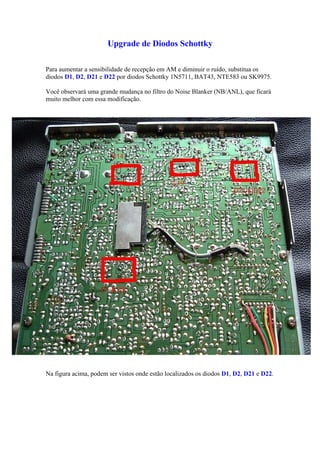 Upgrade de Diodos Schottky

Para aumentar a sensibilidade de recepção em AM e diminuir o ruído, substitua os
diodos D1, D2, D21 e D22 por diodos Schottky 1N5711, BAT43, NTE583 ou SK9975.

Você observará uma grande mudança no filtro do Noise Blanker (NB/ANL), que ficará
muito melhor com essa modificação.




Na figura acima, podem ser vistos onde estão localizados os diodos D1, D2, D21 e D22.
 