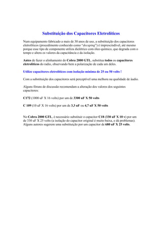 Substituição dos Capacitores Eletrolíticos
Num equipamento fabricado a mais de 30 anos de uso, a substituição dos capacitores
eletrolíticos (procedimento conhecido como “decaping”) é imprescindível, até mesmo
porque esse tipo de componente utiliza dielétrico com óleo químico, que degrada com o
tempo e altera os valores da capacitância e da isolação.

Antes de fazer o alinhamento do Cobra 2000 GTL, substitua todos os capacitores
eletrolíticos do radio, observando bem a polarização de cada um deles.

Utilize capacitores eletrolíticos com isolação mínima de 25 ou 50 volts !

Com a substituição dos capacitores será perceptível uma melhora na qualidade de áudio.

Alguns fóruns de discussão recomendam a alteração dos valores dos seguintes
capacitores:

C172 (1000 uF X 16 volts) por um de 3300 uF X 50 volts

C 109 (10 uF X 16 volts) por um de 3,3 uF ou 4,7 uF X 50 volts


No Cobra 2000 GTL, é necessário substituir o capacitor C18 (330 uF X 10 v) por um
de 330 uF X 25 volts (a isolação do capacitor original é muito baixa, e dá problemas).
Alguns autores sugerem uma substituição por um capacitor de 680 uF X 25 volts.
 