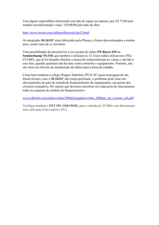 Tem alguns espertalhões oferecendo este tipo de reparo na internet, por U$ 75,00 pelo
módulo recondicionado e mais U$100,00 pela mão de obra :

http://www.rrcom.com/oldtipsoftheweek/tip12.html

Os integrados SL1611C eram fabricados pela Plessey e foram descontinuados a muitos
anos, sendo raros de se encontrar.

Uma possibilidade de encontra-los é em sucatas de rádios PX Royce 639 ou
Sommerkamp TS-310, que também o utilizam (ic 3). Esses rádios utilizavam o PLL
CCI3001, que já foi lançado obsoleto e nunca foi comercializado no varejo, e devido a
esse fato, quando queimam não há mais como consertar o equipamento. Portanto, não
são raros em oficinas de manutenção de rádios para a faixa do cidadão.

Como bem lembrou o colega Wagner Stabolito, PY2CAC numa mensagem de um
fórum técnico, caso o SL1611C não esteja queimado, o problema pode estar nos
chaveamentos do gate de entrada do frequencímetro do equipamento, nas portas dos
circuitos contadores. Os valores que devemos encontrar em cada porta do chaveamento
estão no esquema do módulo do frequencímetro :

www.cbtricks.com/radios/cobra/2000gtl/graphics/cobra_2000gtl_om_counter_sch.pdf

Verifique também o FET 501 (2SK19GR), pois a entrada de 35 MHz vem diretamente
nele, pelo pino 4 do conector J412.
 