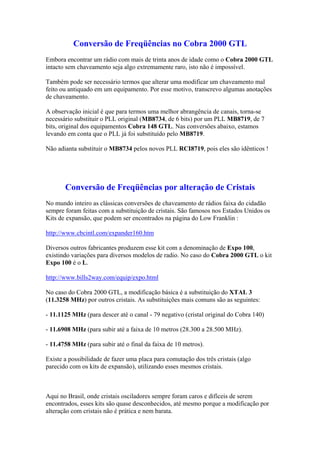 Conversão de Freqüências no Cobra 2000 GTL
Embora encontrar um rádio com mais de trinta anos de idade como o Cobra 2000 GTL
intacto sem chaveamento seja algo extremamente raro, isto não é impossível.

Também pode ser necessário termos que alterar uma modificar um chaveamento mal
feito ou antiquado em um equipamento. Por esse motivo, transcrevo algumas anotações
de chaveamento.

A observação inicial é que para termos uma melhor abrangência de canais, torna-se
necessário substituir o PLL original (MB8734, de 6 bits) por um PLL MB8719, de 7
bits, original dos equipamentos Cobra 148 GTL. Nas conversões abaixo, estamos
levando em conta que o PLL já foi substituído pelo MB8719.

Não adianta substituir o MB8734 pelos novos PLL RCI8719, pois eles são idênticos !




       Conversão de Freqüências por alteração de Cristais
No mundo inteiro as clássicas conversões de chaveamento de rádios faixa do cidadão
sempre foram feitas com a substituição de cristais. São famosos nos Estados Unidos os
Kits de expansão, que podem ser encontrados na página do Low Franklin :

http://www.cbcintl.com/expander160.htm

Diversos outros fabricantes produzem esse kit com a denominação de Expo 100,
existindo variações para diversos modelos de radio. No caso do Cobra 2000 GTL o kit
Expo 100 é o L.

http://www.bills2way.com/equip/expo.html

No caso do Cobra 2000 GTL, a modificação básica é a substituição do XTAL 3
(11.3258 MHz) por outros cristais. As substituições mais comuns são as seguintes:

- 11.1125 MHz (para descer até o canal - 79 negativo (cristal original do Cobra 140)

- 11.6908 MHz (para subir até a faixa de 10 metros (28.300 a 28.500 MHz).

- 11.4758 MHz (para subir até o final da faixa de 10 metros).

Existe a possibilidade de fazer uma placa para comutação dos três cristais (algo
parecido com os kits de expansão), utilizando esses mesmos cristais.



Aqui no Brasil, onde cristais osciladores sempre foram caros e difíceis de serem
encontrados, esses kits são quase desconhecidos, até mesmo porque a modificação por
alteração com cristais não é prática e nem barata.
 