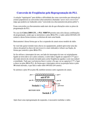 Conversão de Freqüências pela Reprogramação do PLL
A solução “tupiniquim” para driblar a dificuldade das caras conversões por alteração de
cristais popularizou as conversões (chaveamentos) chamadas “poors men conversion”
(algo que poderia ser traduzido como “conversão (ou chaveamento) do primo pobre”).

Essas conversões ou chaveamentos nada mais são do que alterações entre os pinos de
programação do PLL.

No caso do Cobra 2000 GTL, o PLL MB8719 permite uma série dessas combinações
de programação, sendo que se aterrarmos o pino 10 do PLL o radio subirá 640 KHz (64
canais) e dessa forma teremos a cobertura de mais uma banda.

Basicamente é dessa forma que se faz a expansão de canais nesse modelo de rádio.

Se você não quiser instalar mais chaves no equipamento, poderá aproveitar uma das
chaves do painel (a chave de tom (tone) é a mais indicada) e refazer sua fiação, de
forma que controle o pino 10 do PLL.

Se for utilizar o interruptor de tom, um lado do interruptor do tom vai originalmente
ligado ao terra (deve ser o pino comum), o outro lado é ligado ao capacitor C77 que é
desviado através do circuito de áudio para cortar freqüências agudas e com isso reduzir
a tonalidade. Tudo que você precisa fazer é cortar o fio que vai ao capacitor C77 e ligar
a chave no pino 10 do PLL, de forma que o interruptor estiver na posição baixa o pino
10 estará aterrado, o que fará o radio subir 640 kHz (64 canais).

Se unirmos o pino 11 ao pino 12, também teremos outro segmento de canais.




Após fazer uma reprogramação de expansão, é necessário realinhar o rádio.
 