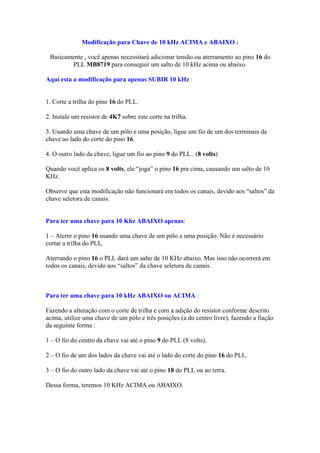 Modificação para Chave de 10 kHz ACIMA e ABAIXO :

 Basicamente , você apenas necessitará adicionar tensão ou aterramento ao pino 16 do
        PLL MB8719 para conseguir um salto de 10 kHz acima ou abaixo.

Aqui esta a modificação para apenas SUBIR 10 kHz :


1. Corte a trilha do pino 16 do PLL.

2. Instale um resistor de 4K7 sobre este corte na trilha.

3. Usando uma chave de um pólo e uma posição, ligue um fio de um dos terminais da
chave ao lado do corte do pino 16.

4. O outro lado da chave, ligue um fio ao pino 9 do PLL . (8 volts)

Quando você aplica os 8 volts, ele “joga” o pino 16 pra cima, causando um salto de 10
KHz.

Observe que esta modificação não funcionará em todos os canais, devido aos “saltos” da
chave seletora de canais.


Para ter uma chave para 10 Khz ABAIXO apenas:

1 – Aterre o pino 16 usando uma chave de um pólo e uma posição. Não é necessário
cortar a trilha do PLL.

Aterrando o pino 16 o PLL dará um salto de 10 KHz abaixo. Mas isso não ocorrerá em
todos os canais, devido aos “saltos” da chave seletora de canais.



Para ter uma chave para 10 kHz ABAIXO ou ACIMA :

Fazendo a alteração com o corte de trilha e com a adição do resistor conforme descrito
acima, utilize uma chave de um pólo e três posições (a do centro livre), fazendo a fiação
da seguinte forma :

1 – O fio do centro da chave vai até o pino 9 do PLL (8 volts).

2 – O fio de um dos lados da chave vai até o lado do corte do pino 16 do PLL.

3 – O fio do outro lado da chave vai até o pino 18 do PLL ou ao terra.

Dessa forma, teremos 10 KHz ACIMA ou ABAIXO.
 