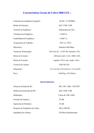 Características Gerais do Cobra 2000 GTL :


Cobertura de Freqüência (original) :                  26.965 - 27.405MHz

Modos de Emissão :                                    AM / USB / LSB

Controle de freqüência :                              Sintetizador por PLL

Tolerância de Freqüência                              ± 0.005 %.

Estabilidade de Freqüência :                          ± 0.001 %.

Temperatura de Trabalho :                             -30°C to +50°C.

Microfone :                                           dinâmico 600 Ohms

Tensão de Alimentação :                   120 volts AC ; 13.8V DC nominal ±15%.

Dreno de Corrente :                            AM mod. total <2.2A ; SSB <2.0A

Dreno de Corrente :                            squelch <0.5A. máx. áudio <0.6A

Conector de Antena :                                  UHF SO-239

Dimensões :                                12,7 cm (A) x 38,1cm (L) x 11,6 cm (P)

Peso :                                                8,620 kg (19,5 libras)



                                    TRANSMISSÃO

Potencia de Saída de RF :                            AM : 4W ; SSB : 12W PEP

Modos de transmissão de RF :                          AM / USB / LSB

Modulação :                                          Classe B, AM e SSB

Emissão de Espúrios :                                -55 dB

Supressão de Portadora :                              -55 dB

Resposta de Freqüência de Áudio :                     300 a 2500 Hz

Impedância de Antena :                                50 Ohms desbalanceada
 