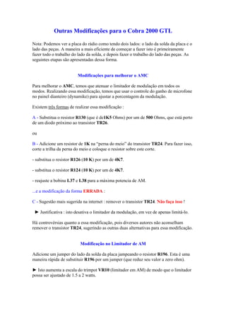 Outras Modificações para o Cobra 2000 GTL

Nota: Podemos ver a placa do rádio como tendo dois lados: o lado da solda da placa e o
lado das peças. A maneira a mais eficiente de começar a fazer isto é primeiramente
fazer todo o trabalho do lado da solda, e depois fazer o trabalho do lado das peças. As
seguintes etapas são apresentadas dessa forma.


                        Modificações para melhorar o AMC

Para melhorar o AMC, temos que atenuar o limitador de modulação em todos os
modos. Realizando essa modificação, temos que usar o controle do ganho de microfone
no painel dianteiro (dynamike) para ajustar a porcentagem da modulação.

Existem três formas de realizar essa modificação :

A - Substitua o resistor R130 (que é de1K5 Ohms) por um de 500 Ohms, que está perto
de um diodo próximo ao transistor TR26.

ou

B - Adicione um resistor de 1K na “perna do meio” do transistor TR24. Para fazer isso,
corte a trilha da perna do meio e coloque o resistor sobre este corte.

- substitua o resistor R126 (10 K) por um de 4K7.

- substitua o resistor R124 (10 K) por um de 4K7.

- reajuste a bobina L37 e L38 para a máxima potencia de AM.

...e a modificação da forma ERRADA :

C - Sugestão mais sugerida na internet : remover o transistor TR24. Não faça isso !

 ► Justificativa : isto desativa o limitador da modulação, em vez de apenas limitá-lo.

Há controvérsias quanto a essa modificação, pois diversos autores não aconselham
remover o transistor TR24, sugerindo as outras duas alternativas para essa modificação.


                          Modificação no Limitador de AM

Adicione um jumper do lado da solda da placa jampeando o resistor R196. Esta é uma
maneira rápida de substituir R196 por um jumper (que reduz seu valor a zero ohm).

► Isto aumenta a escala do trimpot VR10 (limitador em AM) de modo que o limitador
possa ser ajustado de 1.5 a 2 watts.
 