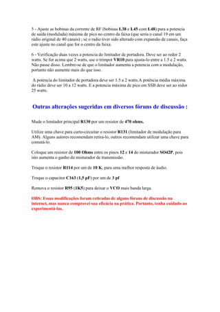 5 - Ajuste as bobinas da corrente de RF (bobinas L38 e L45 com L48) para a potencia
de saída (modulada) máxima de pico no centro da faixa (que seria o canal 19 em um
rádio original de 40 canais) ; se o radio tiver sido alterado com expansão de canais, faça
este ajuste no canal que for o centro da faixa.

6 - Verificação duas vezes a potencia do limitador de portadora. Deve ser ao redor 2
watts. Se for acima que 2 watts, use o trimpot VR10 para ajusta-lo entre a 1.5 e 2 watts.
Não passe disso. Lembre-se de que o limitador aumenta a potencia com a modulação,
portanto não aumente mais do que isso.

A potencia do limitador de portadora deve ser 1.5 a 2 watts.A potência média máxima
do rádio deve ser 10 a 12 watts. E a potencia máxima de pico em SSB deve ser ao redor
25 watts.


Outras alterações sugeridas em diversos fóruns de discussão :

Mude o limitador principal R130 por um resistor de 470 ohms.

Utilize uma chave para curto-circuitar o resistor R131 (limitador de modulação para
AM). Alguns autores recomendam retira-lo, outros recomendam utilizar uma chave para
comutá-lo.

Coloque um resistor de 100 Ohms entre os pinos 12 e 14 do misturador SO42P, pois
isto aumenta o ganho do misturador de transmissão.

Troque o resistor R114 por um de 10 K, para uma melhor resposta de áudio.

Troque o capacitor C163 (1,5 pF) por um de 3 pf

Remova o resistor R95 (1K5) para deixar o VCO mais banda larga.

OBS: Essas modificações foram retiradas de alguns fóruns de discussão na
internet, mas nunca comprovei sua eficácia na prática. Portanto, tenha cuidado ao
experimentá-las.
 