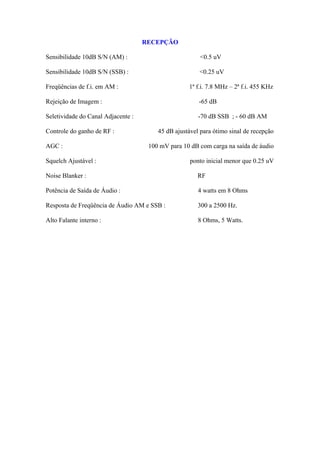 RECEPÇÃO

Sensibilidade 10dB S/N (AM) :                           <0.5 uV

Sensibilidade 10dB S/N (SSB) :                         <0.25 uV

Freqüências de f.i. em AM :                        1ª f.i. 7.8 MHz – 2ª f.i. 455 KHz

Rejeição de Imagem :                                   -65 dB

Seletividade do Canal Adjacente :                      -70 dB SSB ; - 60 dB AM

Controle do ganho de RF :               45 dB ajustável para ótimo sinal de recepção

AGC :                                100 mV para 10 dB com carga na saída de áudio

Squelch Ajustável :                                 ponto inicial menor que 0.25 uV

Noise Blanker :                                        RF

Potência de Saída de Áudio :                           4 watts em 8 Ohms

Resposta de Freqüência de Áudio AM e SSB :             300 a 2500 Hz.

Alto Falante interno :                                 8 Ohms, 5 Watts.
 