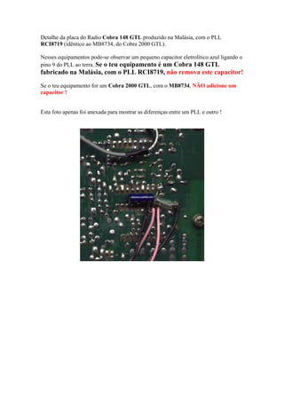Detalhe da placa do Radio Cobra 148 GTL produzido na Malásia, com o PLL
RCI8719 (idêntico ao MB8734, do Cobra 2000 GTL).

Nesses equipamentos pode-se observar um pequeno capacitor eletrolítico azul ligando o
pino 9 do PLL ao terra. Se o teu equipamento é um Cobra 148 GTL
fabricado na Malásia, com o PLL RCI8719, não remova este capacitor!
Se o teu equipamento for um Cobra 2000 GTL, com o MB8734, NÃO adicione um
capacitor !


Esta foto apenas foi anexada para mostrar as diferenças entre um PLL e outro !
 