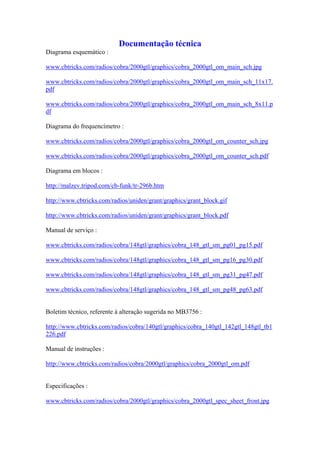 Documentação técnica
Diagrama esquemático :

www.cbtricks.com/radios/cobra/2000gtl/graphics/cobra_2000gtl_om_main_sch.jpg

www.cbtricks.com/radios/cobra/2000gtl/graphics/cobra_2000gtl_om_main_sch_11x17.
pdf

www.cbtricks.com/radios/cobra/2000gtl/graphics/cobra_2000gtl_om_main_sch_8x11.p
df

Diagrama do frequencímetro :

www.cbtricks.com/radios/cobra/2000gtl/graphics/cobra_2000gtl_om_counter_sch.jpg

www.cbtricks.com/radios/cobra/2000gtl/graphics/cobra_2000gtl_om_counter_sch.pdf

Diagrama em blocos :

http://malzev.tripod.com/cb-funk/tr-296b.htm

http://www.cbtricks.com/radios/uniden/grant/graphics/grant_block.gif

http://www.cbtricks.com/radios/uniden/grant/graphics/grant_block.pdf

Manual de serviço :

www.cbtricks.com/radios/cobra/148gtl/graphics/cobra_148_gtl_sm_pg01_pg15.pdf

www.cbtricks.com/radios/cobra/148gtl/graphics/cobra_148_gtl_sm_pg16_pg30.pdf

www.cbtricks.com/radios/cobra/148gtl/graphics/cobra_148_gtl_sm_pg31_pg47.pdf

www.cbtricks.com/radios/cobra/148gtl/graphics/cobra_148_gtl_sm_pg48_pg63.pdf


Boletim técnico, referente à alteração sugerida no MB3756 :

http://www.cbtricks.com/radios/cobra/140gtl/graphics/cobra_140gtl_142gtl_148gtl_tb1
226.pdf

Manual de instruções :

http://www.cbtricks.com/radios/cobra/2000gtl/graphics/cobra_2000gtl_om.pdf


Especificações :

www.cbtricks.com/radios/cobra/2000gtl/graphics/cobra_2000gtl_spec_sheet_front.jpg
 