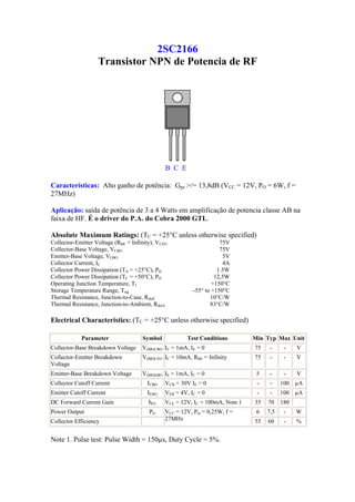 2SC2166
                   Transistor NPN de Potencia de RF




                                               B C E

Características: Alto ganho de potência: Gpe >/= 13,8dB (VCC = 12V, PO = 6W, f =
27MHz)

Aplicação: saída de potência de 3 a 4 Watts em amplificação de potencia classe AB na
faixa de HF. É o driver do P.A. do Cobra 2000 GTL.

Absolute Maximum Ratings: (TC = +25°C unless otherwise specified)
Collector-Emitter Voltage (RBE = Infinity), VCEO                     75V
Collector-Base Voltage, VCBO                                         75V
Emitter-Base Voltage, VEBO                                            5V
Collector Current, IC                                                 4A
Collector Power Dissipation (TA = +25°C), PD                        1.5W
Collector Power Dissipation (TC = +50°C), PD                       12,5W
Operating Junction Temperature, TJ                                +150°C
Storage Temperature Range, Tstg                           -55° to +150°C
Thermal Resistance, Junction-to-Case, RthJC                      10°C/W
Thermal Resistance, Junction-to-Ambient, RthJA                   83°C/W

Electrical Characteristics: (TC = +25°C unless otherwise specified)

            Parameter                Symbol            Test Conditions         Min Typ Max Unit
Collector-Base Breakdown Voltage     V(BR)CBO IC = 1mA, IE = 0                 75    -     -    V
Collector-Emitter Breakdown          V(BR)CEO IC = 10mA, RBE = Infinity        75    -     -    V
Voltage
Emitter-Base Breakdown Voltage       V(BR)EBO IE = 1mA, IC = 0                  5    -     -    V
Collector Cutoff Current               ICBO    VCB = 30V IE = 0                 -    -    100 µA
Emitter Cutoff Current                 IEBO    VEB = 4V, IC = 0                 -    -    100 µA
DC Forward Current Gain                 hFE    VCE = 12V, IC = 100mA, Note 1   35   70    180
Power Output                            PO     VCC = 12V, Pin = 0,25W, f =      6   7,5    -    W
Collector Efficiency                           27MHz                           55   60     -    %


Note 1. Pulse test: Pulse Width = 150µs, Duty Cycle = 5%.
 