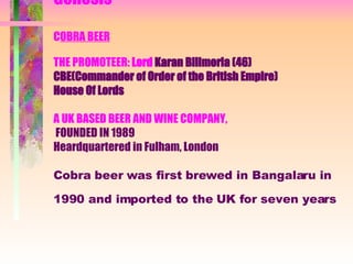 GENESIS Genesis C OBRA BEER THE PROMOTEER:  Lord   Karan Bilimoria (46) CBE(Commander of Order of the British Empire) House Of Lords A UK BASED BEER AND WINE COMPANY,   FOUNDED IN 1989  Heardquartered in Fulham, London  Cobra beer was first brewed in Bangalaru in 1990 and imported to the UK for seven years   